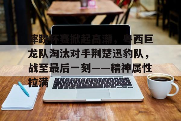 爱游戏中国官网-关于摔跤杯赛掀起高潮，粤西巨龙队淘汰对手荆楚迅豹队，战至最后一刻——精神属性拉满的信息