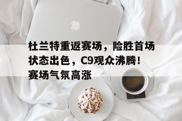 杜兰特重返赛场，险胜首场状态出色，C9观众沸腾！赛场气氛高涨的简单介绍