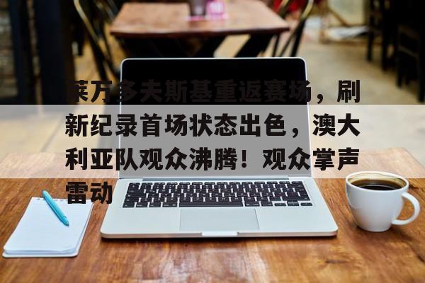 爱游戏游戏平台-关于莱万多夫斯基重返赛场，刷新纪录首场状态出色，澳大利亚队观众沸腾！观众掌声雷动的信息