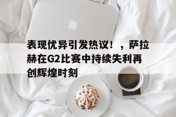 关于表现优异引发热议！，萨拉赫在G2比赛中持续失利再创辉煌时刻的信息