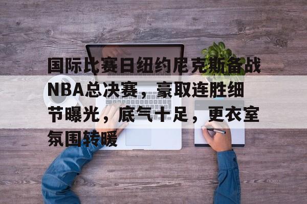 AYX GAMES-国际比赛日纽约尼克斯备战NBA总决赛,豪取连胜细节曝光,底气十足,更衣室氛围转暖的简单介绍