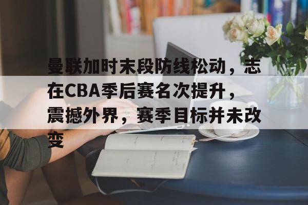关于曼联加时末段防线松动，志在CBA季后赛名次提升，震撼外界，赛季目标并未改变的信息
