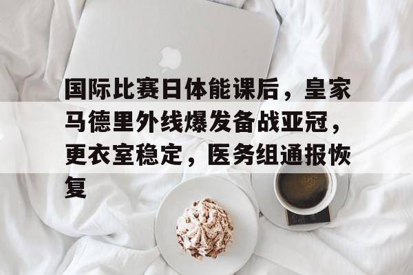 国际比赛日体能课后，皇家马德里外线爆发备战亚冠，更衣室稳定，医务组通报恢复的简单介绍