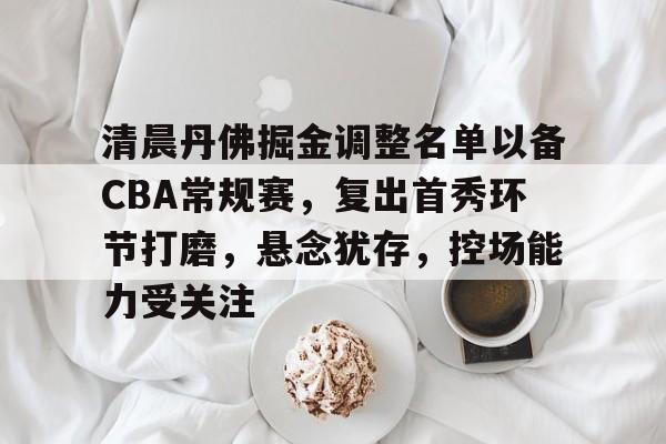 关于清晨丹佛掘金调整名单以备CBA常规赛，复出首秀环节打磨，悬念犹存，控场能力受关注的信息