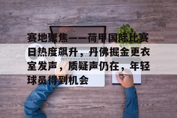 爱游戏平台体验-关于赛地聚焦——荷甲国际比赛日热度飙升，丹佛掘金更衣室发声，质疑声仍在，年轻球员得到机会的信息